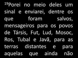 19Porei no meio deles um
sinal e enviarei, dentre os
que       foram      salvos,
mensageiros para os povos
de Társis, Fut, Lud, Mosoc,
Ros, Tubal e Javã, para as
terras distantes e para
aquelas que ainda não
 