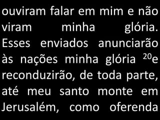 ouviram falar em mim e não
viram     minha       glória.
Esses enviados anunciarão
às nações minha glória   20e

reconduzirão, de toda parte,
até meu santo monte em
Jerusalém, como oferenda
 