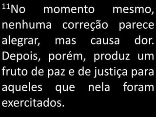11No    momento mesmo,
nenhuma correção parece
alegrar, mas causa dor.
Depois, porém, produz um
fruto de paz e de justiça para
aqueles que nela foram
exercitados.
 