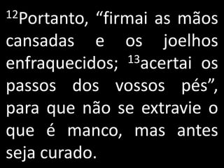 12Portanto, “firmai as mãos
cansadas e os joelhos
enfraquecidos;   13acertai os

passos dos vossos pés”,
para que não se extravie o
que é manco, mas antes
seja curado.
 