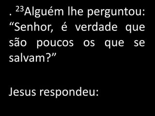 .23Alguém lhe perguntou:
“Senhor, é verdade que
são poucos os que se
salvam?”

Jesus respondeu:
 