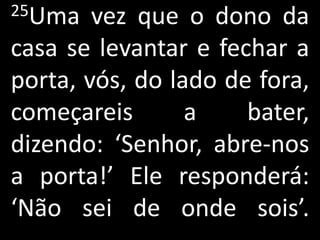25Uma   vez que o dono da
casa se levantar e fechar a
porta, vós, do lado de fora,
começareis       a    bater,
dizendo: ‘Senhor, abre-nos
a porta!’ Ele responderá:
‘Não sei de onde sois’.
 