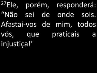 27Ele,  porém, responderá:
“Não sei de onde sois.
Afastai-vos de mim, todos
vós,     que  praticais  a
injustiça!’
 