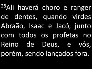 28Alihaverá choro e ranger
de dentes, quando virdes
Abraão, Isaac e Jacó, junto
com todos os profetas no
Reino de Deus, e vós,
porém, sendo lançados fora.
 
