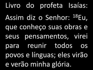 Livro do profeta Isaías:
Assim diz o Senhor:   18Eu,

que conheço suas obras e
seus pensamentos, virei
para reunir todos os
povos e línguas; eles virão
e verão minha glória.
 