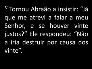31Tornou  Abraão a insistir: “Já
que me atrevi a falar a meu
Senhor, e se houver vinte
justos?” Ele respondeu: “Não
a iria destruir por causa dos
vinte”.
 