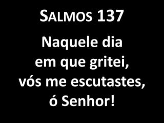 SALMOS 137
   Naquele dia
  em que gritei,
vós me escutastes,
    ó Senhor!
 