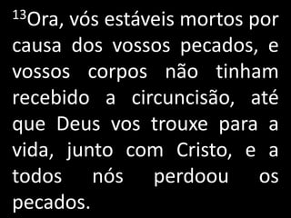 13Ora,vós estáveis mortos por
causa dos vossos pecados, e
vossos corpos não tinham
recebido a circuncisão, até
que Deus vos trouxe para a
vida, junto com Cristo, e a
todos nós perdoou os
pecados.
 