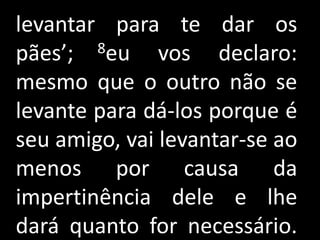 levantar para te dar os
pães’;  8eu    vos declaro:
mesmo que o outro não se
levante para dá-los porque é
seu amigo, vai levantar-se ao
menos por causa da
impertinência dele e lhe
dará quanto for necessário.
 