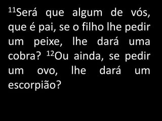 11Será que algum de vós,
que é pai, se o filho lhe pedir
um peixe, lhe dará uma
cobra? 12Ou ainda, se pedir

um ovo, lhe dará um
escorpião?
 
