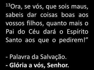 13Ora,se vós, que sois maus,
sabeis dar coisas boas aos
vossos filhos, quanto mais o
Pai do Céu dará o Espírito
Santo aos que o pedirem!”

- Palavra da Salvação.
- Glória a vós, Senhor.
 