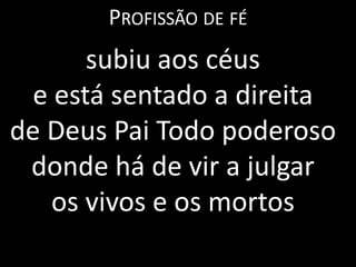 PROFISSÃO DE FÉ
       subiu aos céus
  e está sentado a direita
de Deus Pai Todo poderoso
 donde há de vir a julgar
    os vivos e os mortos
 