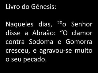 Livro do Gênesis:

Naqueles dias,      20o
                     Senhor
disse a Abraão: “O clamor
contra Sodoma e Gomorra
cresceu, e agravou-se muito
o seu pecado.
 