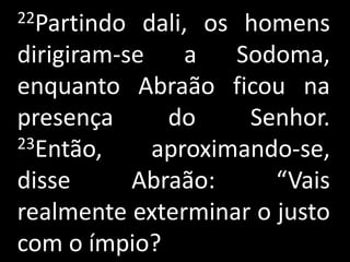 22Partindo  dali, os homens
dirigiram-se    a    Sodoma,
enquanto Abraão ficou na
presença      do      Senhor.
23Então,     aproximando-se,
disse      Abraão:      “Vais
realmente exterminar o justo
com o ímpio?
 