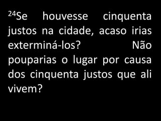 24Se   houvesse cinquenta
justos na cidade, acaso irias
exterminá-los?          Não
pouparias o lugar por causa
dos cinquenta justos que ali
vivem?
 