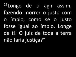 25Longe   de ti agir assim,
fazendo morrer o justo com
o ímpio, como se o justo
fosse igual ao ímpio. Longe
de ti! O juiz de toda a terra
não faria justiça?”
 