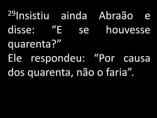 29Insistiuainda Abraão e
disse: “E se houvesse
quarenta?”
Ele respondeu: “Por causa
dos quarenta, não o faria”.
 