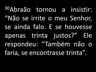 30Abraão    tornou a insistir:
“Não se irrite o meu Senhor,
se ainda falo. E se houvesse
apenas trinta justos?” Ele
respondeu: “Também não o
faria, se encontrasse trinta”.
 
