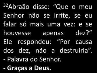 32Abraão   disse: “Que o meu
Senhor não se irrite, se eu
falar só mais uma vez: e se
houvesse       apenas   dez?”
Ele respondeu: “Por causa
dos dez, não a destruiria”.
- Palavra do Senhor.
- Graças a Deus.
 
