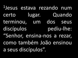 1Jesus  estava rezando num
certo      lugar.     Quando
terminou, um dos seus
discípulos          pediu-lhe:
“Senhor, ensina-nos a rezar,
como também João ensinou
a seus discípulos”.
 