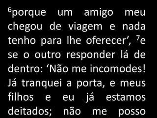 6porque   um amigo meu
chegou de viagem e nada
tenho para lhe oferecer’, 7e

se o outro responder lá de
dentro: ‘Não me incomodes!
Já tranquei a porta, e meus
filhos e eu já estamos
deitados; não me posso
 