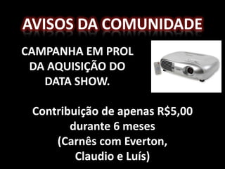 AVISOS DA COMUNIDADE
CAMPANHA EM PROL
 DA AQUISIÇÃO DO
   DATA SHOW.

 Contribuição de apenas R$5,00
        durante 6 meses
     (Carnês com Everton,
         Claudio e Luís)
 