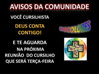 AVISOS DA COMUNIDADE
  VOCÊ CURSILHISTA
    DEUS CONTA
     CONTIGO!
   E TE AGUARDA
    NA PRÓXIMA
REUNIÃO DO CURSILHO
QUE SERÁ TERÇA-FEIRA
 