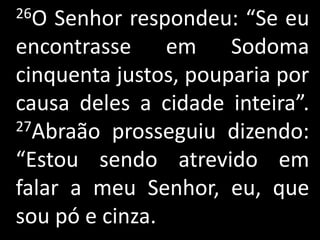 26O Senhor respondeu: “Se eu
encontrasse em Sodoma
cinquenta justos, pouparia por
causa deles a cidade inteira”.
27Abraão prosseguiu dizendo:

“Estou sendo atrevido em
falar a meu Senhor, eu, que
sou pó e cinza.
 