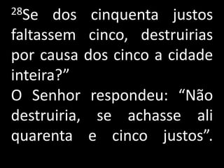 28Se   dos cinquenta justos
faltassem cinco, destruirias
por causa dos cinco a cidade
inteira?”
O Senhor respondeu: “Não
destruiria, se achasse ali
quarenta e cinco justos”.
 