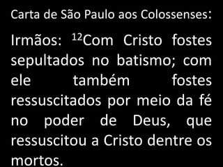 Carta de São Paulo aos Colossenses:
Irmãos:   12Com  Cristo fostes
sepultados no batismo; com
ele      também         fostes
ressuscitados por meio da fé
no poder de Deus, que
ressuscitou a Cristo dentre os
mortos.
 