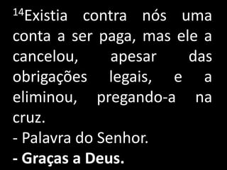14Existia  contra nós uma
conta a ser paga, mas ele a
cancelou,      apesar   das
obrigações legais, e a
eliminou, pregando-a na
cruz.
- Palavra do Senhor.
- Graças a Deus.
 