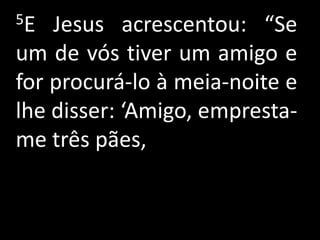 5E  Jesus acrescentou: “Se
um de vós tiver um amigo e
for procurá-lo à meia-noite e
lhe disser: ‘Amigo, empresta-
me três pães,
 