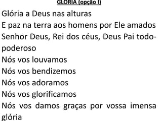 GLÓRIA (opção I)
Glória a Deus nas alturas
E paz na terra aos homens por Ele amados
Senhor Deus, Rei dos céus, Deus Pai todo-
poderoso
Nós vos louvamos
Nós vos bendizemos
Nós vos adoramos
Nós vos glorificamos
Nós vos damos graças por vossa imensa
glória
 