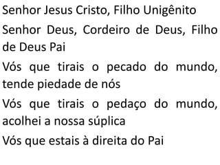 Senhor Jesus Cristo, Filho Unigênito
Senhor Deus, Cordeiro de Deus, Filho
de Deus Pai
Vós que tirais o pecado do mundo,
tende piedade de nós
Vós que tirais o pedaço do mundo,
acolhei a nossa súplica
Vós que estais à direita do Pai
 