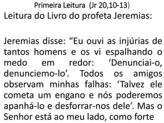 Primeira Leitura (Jr 20,10-13)
Leitura do Livro do profeta Jeremias:
Jeremias disse: “Eu ouvi as injúrias de
tantos homens e os vi espalhando o
medo em redor: ‘Denunciai-o,
denunciemo-lo’. Todos os amigos
observam minhas falhas: ‘Talvez ele
cometa um engano e nós poderemos
apanhá-lo e desforrar-nos dele’. Mas o
Senhor está ao meu lado, como forte
 