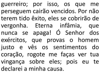 guerreiro; por isso, os que me
perseguem cairão vencidos. Por não
terem tido êxito, eles se cobrirão de
vergonha. Eterna infâmia, que
nunca se apaga! Ó Senhor dos
exércitos, que provas o homem
justo e vês os sentimentos do
coração, rogote me faças ver tua
vingança sobre eles; pois eu te
declarei a minha causa.
 