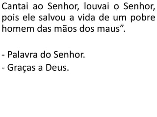 Cantai ao Senhor, louvai o Senhor,
pois ele salvou a vida de um pobre
homem das mãos dos maus”.
- Palavra do Senhor.
- Graças a Deus.
 
