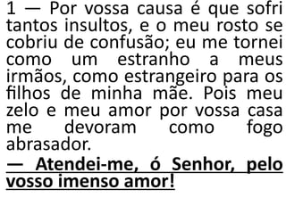 1 — Por vossa causa é que sofri
tantos insultos, e o meu rosto se
cobriu de confusão; eu me tornei
como um estranho a meus
irmãos, como estrangeiro para os
ﬁlhos de minha mãe. Pois meu
zelo e meu amor por vossa casa
me devoram como fogo
abrasador.
— Atendei-me, ó Senhor, pelo
vosso imenso amor!
 