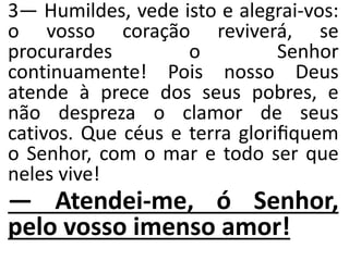 3— Humildes, vede isto e alegrai-vos:
o vosso coração reviverá, se
procurardes o Senhor
continuamente! Pois nosso Deus
atende à prece dos seus pobres, e
não despreza o clamor de seus
cativos. Que céus e terra gloriﬁquem
o Senhor, com o mar e todo ser que
neles vive!
— Atendei-me, ó Senhor,
pelo vosso imenso amor!
 