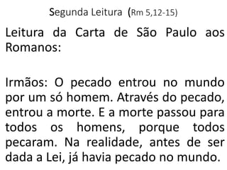 Segunda Leitura (Rm 5,12-15)
Leitura da Carta de São Paulo aos
Romanos:
Irmãos: O pecado entrou no mundo
por um só homem. Através do pecado,
entrou a morte. E a morte passou para
todos os homens, porque todos
pecaram. Na realidade, antes de ser
dada a Lei, já havia pecado no mundo.
 