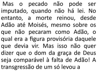 Mas o pecado não pode ser
imputado, quando não há lei. No
entanto, a morte reinou, desde
Adão até Moisés, mesmo sobre os
que não pecaram como Adão, o
qual era a ﬁgura provisória daquele
que devia vir. Mas isso não quer
dizer que o dom da graça de Deus
seja comparável à falta de Adão! A
transgressão de um só levou a
 