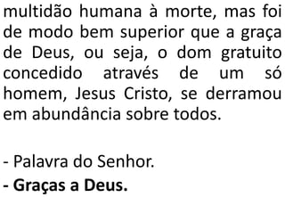 multidão humana à morte, mas foi
de modo bem superior que a graça
de Deus, ou seja, o dom gratuito
concedido através de um só
homem, Jesus Cristo, se derramou
em abundância sobre todos.
- Palavra do Senhor.
- Graças a Deus.
 