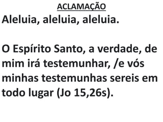 ACLAMAÇÃO
Aleluia, aleluia, aleluia.
O Espírito Santo, a verdade, de
mim irá testemunhar, /e vós
minhas testemunhas sereis em
todo lugar (Jo 15,26s).
 