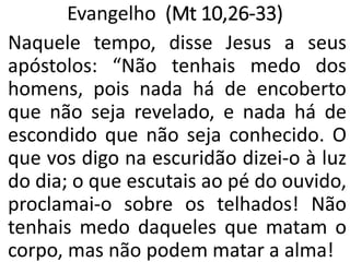 Evangelho (Mt 10,26-33)
Naquele tempo, disse Jesus a seus
apóstolos: “Não tenhais medo dos
homens, pois nada há de encoberto
que não seja revelado, e nada há de
escondido que não seja conhecido. O
que vos digo na escuridão dizei-o à luz
do dia; o que escutais ao pé do ouvido,
proclamai-o sobre os telhados! Não
tenhais medo daqueles que matam o
corpo, mas não podem matar a alma!
 