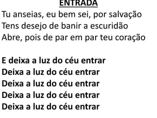 ENTRADA
Tu anseias, eu bem sei, por salvação
Tens desejo de banir a escuridão
Abre, pois de par em par teu coração
E deixa a luz do céu entrar
Deixa a luz do céu entrar
Deixa a luz do céu entrar
Deixa a luz do céu entrar
Deixa a luz do céu entrar
 