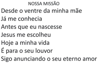 NOSSA MISSÃO
Desde o ventre da minha mãe
Já me conhecia
Antes que eu nascesse
Jesus me escolheu
Hoje a minha vida
É para o seu louvor
Sigo anunciando o seu eterno amor
 