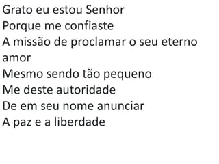Grato eu estou Senhor
Porque me confiaste
A missão de proclamar o seu eterno
amor
Mesmo sendo tão pequeno
Me deste autoridade
De em seu nome anunciar
A paz e a liberdade
 