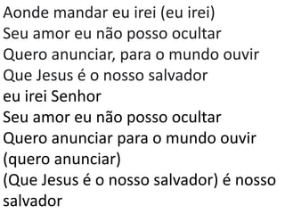 Aonde mandar eu irei (eu irei)
Seu amor eu não posso ocultar
Quero anunciar, para o mundo ouvir
Que Jesus é o nosso salvador
eu irei Senhor
Seu amor eu não posso ocultar
Quero anunciar para o mundo ouvir
(quero anunciar)
(Que Jesus é o nosso salvador) é nosso
salvador
 