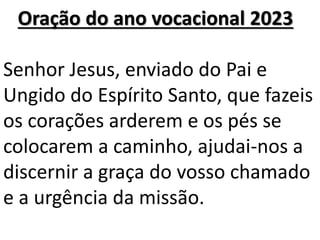 Oração do ano vocacional 2023
Senhor Jesus, enviado do Pai e
Ungido do Espírito Santo, que fazeis
os corações arderem e os pés se
colocarem a caminho, ajudai-nos a
discernir a graça do vosso chamado
e a urgência da missão.
 