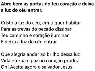 Abre bem as portas do teu coração e deixa
a luz do céu entrar.
Cristo a luz do céu, em ti quer habitar
Para as trevas do pecado dissipar
Teu caminho e coração iluminar
E deixa a luz do céu entrar
Que alegria andar ao brilho dessa luz
Vida eterna e paz no coração produz
Oh! Aceita agora o salvador Jesus
 